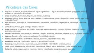Psicologia das Cores
 Na cultura ocidental, as cores podem ter alguns significados5 , alguns estudiosos afirmam que podem provocar
lembranças e sensações às pessoas
 Cinza: elegância, humildade, respeito, reverência, sutileza;
 Vermelho: paixão, força, energia, amor, liderança, masculinidade, poder, alegria (na China), perigo, fogo, raiva,
revolução, "pare";
 Azul: harmonia, confidência, conservadorismo, austeridade, monotonia, dependência, tecnologia, liberdade,
saúde;
 Ciano: tranquilidade, paz, sossego, limpeza, frescor;
 Verde: natureza, primavera, fertilidade, juventude, desenvolvimento, riqueza, dinheiro, boa sorte, ciúmes,
ganância, esperança;
 Amarela: velocidade, concentração, otimismo, alegria, felicidade, idealismo, riqueza (ouro), fraqueza, dinheiro;
 Magenta: luxúria, sofisticação, sensualidade, feminilidade, desejo;
 Violeta: espiritualidade, criatividade, realeza, sabedoria, resplandecência, dor;
 Alaranjado: energia, criatividade, equilíbrio, entusiasmo, ludismo;
 Branco: pureza, inocência, reverência, paz, simplicidade, esterilidade, rendição, união;
 Preto: poder, modernidade, sofisticação, formalidade, morte, medo, anonimato, raiva, mistério, azar;
 Castanho: sólido, seguro, calmo, natureza, rústico, estabilidade, estagnação, peso, aspereza.
 