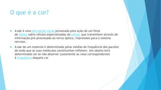 O que é a cor?
 A cor é uma percepção visual provocada pela ação de um feixe
de fótons sobre células especializadas da retina, que transmitem através de
informação pré-processada ao nervo óptico, impressões para o sistema
nervoso.
 A cor de um material é determinada pelas médias de frequência dos pacotes
de onda que as suas moléculas constituintes refletem. Um objeto terá
determinada cor se não absorver justamente os raios correspondentes
à frequência daquela cor
 