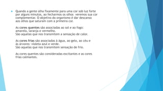  Quando a gente olha fixamente para uma cor sob luz forte
por alguns minutos, ao fecharmos os olhos veremos sua cor
complementar. O objetivo do organismo é dar descanso
aos olhos que saturam com a primeira cor.
As cores quentes são associadas ao sol e ao fogo:
amarelo, laranja e vermelho.
São aquelas que nos transmitem a sensação de calor.
As cores frias são associadas à água, ao gelo, ao céu e
às árvores: violeta azul e verde.
São aquelas que nos transmitem sensação de frio.
As cores quentes são consideradas excitantes e as cores
frias calmantes.
 