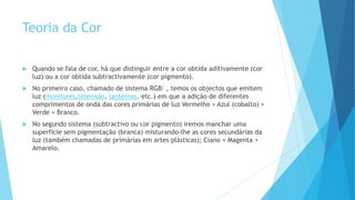Teoria da Cor
 Quando se fala de cor, há que distinguir entre a cor obtida aditivamente (cor
luz) ou a cor obtida subtractivamente (cor pigmento).
 No primeiro caso, chamado de sistema RGB2 , temos os objectos que emitem
luz (monitores,televisão, lanternas, etc.) em que a adição de diferentes
comprimentos de onda das cores primárias de luz Vermelho + Azul (cobalto) +
Verde = Branco.
 No segundo sistema (subtractivo ou cor pigmento) iremos manchar uma
superfície sem pigmentação (branca) misturando-lhe as cores secundárias da
luz (também chamadas de primárias em artes plásticas); Ciano + Magenta +
Amarelo.
 