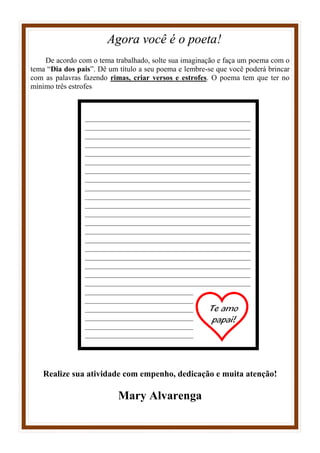 Agora você é o poeta!
De acordo com o tema trabalhado, solte sua imaginação e faça um poema com o
tema “Dia dos pais”. Dê um título a seu poema e lembre-se que você poderá brincar
com as palavras fazendo rimas, criar versos e estrofes. O poema tem que ter no
mínimo três estrofes
Realize sua atividade com empenho, dedicação e muita atenção!
Mary Alvarenga
____________________________________________
____________________________________________
____________________________________________
____________________________________________
____________________________________________
____________________________________________
____________________________________________
____________________________________________
____________________________________________
____________________________________________
____________________________________________
____________________________________________
____________________________________________
____________________________________________
____________________________________________
____________________________________________
____________________________________________
____________________________________________
____________________________________________
____________________________________________
____________________________________________
____________________________________________
____________________________________________
____________________________________________
____________________________________________
____________________________________________
 