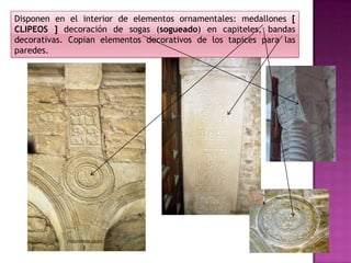 Disponen en el interior de elementos ornamentales: medallones [
CLIPEOS ] decoración de sogas (sogueado) en capiteles, bandas
decorativas. Copian elementos decorativos de los tapices para las
paredes.
 