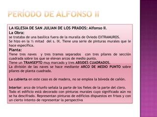 LA IGLESIA DE SAN JULIAN DE LOS PRADOS: Alfonso II.
La Obra:
se trataba de una basílica fuera de la muralla de Oviedo EXTRAMUROS.
Se hizo en la ½ mitad del s. IX. Tiene una serie de pinturas murales que le
hace específica.
Planta:
Tiene tres naves y tres tramos separados con tres pilares de sección
cuadrada sobre los que se elevan arcos de medio punto.
Tiene un TRANSEPTO muy marcado y tres ABSIDES CUADRADOS.
La división de las naves se hace mediante ARCO DE MEDIO PUNTO sobre
pilares de planta cuadrada.

La cubierta en este caso es de madera, no se emplea la bóveda de cañón.

Interior: arco de triunfo señala la parte de los fieles de la parte del clero.
Todo el edificio está decorado con pinturas murales cuyo significado aún no
se ha descifrado. Representan pinturas de edificios dispuestos en frisos y con
un cierto intento de representar la perspectiva
 