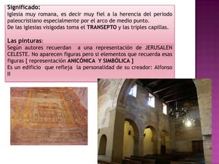 Significado:
Iglesia muy romana, es decir muy fiel a la herencia del periodo
paleocristiano especialmente por el arco de medio punto.
De las iglesias visigodas toma el TRANSEPTO y las triples capillas.

Las pinturas:
Según autores recuerdan a una representación de JERUSALEN
CELESTE. No aparecen figuras pero si elementos que recuerda esas
figuras [ representación ANICÓNICA Y SIMBÓLICA ]
Es un edificio que refleja la personalidad de su creador: Alfonso
II
 