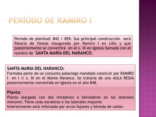 Periodo de plenitud: 842 / 859. Sus principal construcción será
   Palacio de fiestas inaugurado por Ramiro I en Lillo y que
   posteriormente se convertirá en el s. IX en Iglesia llamada con el
   nombre de SANTA MARÍA DEL NARANCO.


SANTA MARIA DEL NARANCO:
Formaba parte de un conjunto palaciego mandado construir por RAMIRO
I en l ½ s. IX en el Monte Naranco. Se trataría de una AULA REGIA
posteriormente convertida en Iglesia en el año 848.

Planta:
Planta alargada con dos miradores o belvederes en los laterales
menores. Tiene unas escaleras e los laterales mayores
Interiormente está reforzado por arcos fajones y bóveda de cañón.
 