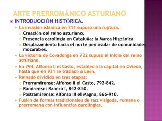    INTRODUCCIÓN HISTÓRICA.
       La invasión islámica en 711 supuso una ruptura.
         Creación del reino asturiano.

         Presencia carolingia en Cataluña: la Marca Hispánica.

         Desplazamiento hacia el norte peninsular de comunidades
          mozárabes.
       La victoria de Covadonga en 722 supuso el inicio del reino
        asturiano.
       En 794, Alfonso II el Casto, estableció la capital en Oviedo,
        hasta que en 931 se trasladó a León.
       Reinado dividido en tres etapas:
         Prerramirense: Alfonso II el Casto, 792-842.

         Ramirense: Ramiro I, 842-850.

         Postramirense: Alfonso III el Magno, 866-910.

       Fusión de formas tradicionales de raíz visigoda, romana o
        prerromana con influencias carolingias.
 