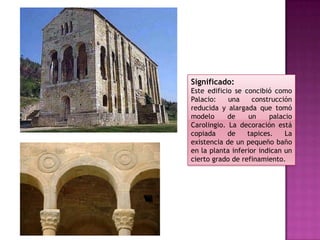 Significado:
Este edificio se concibió como
Palacio:    una     construcción
reducida y alargada que tomó
modelo      de    un     palacio
Carolingio. La decoración está
copiada     de    tapices.    La
existencia de un pequeño baño
en la planta inferior indican un
cierto grado de refinamiento.
 