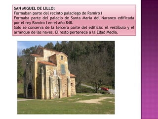 SAN MIGUEL DE LILLO:
Formaban parte del recinto palaciego de Ramiro I
Formaba parte del palacio de Santa María del Naranco edificada
por el rey Ramiro I en el año 848.
Solo se conserva de la tercera parte del edificio: el vestíbulo y el
arranque de las naves. El resto pertenece a la Edad Media.
 