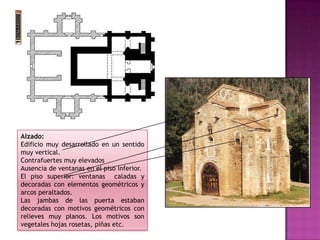 Alzado:
Edificio muy desarrollado en un sentido
muy vertical.
Contrafuertes muy elevados
Ausencia de ventanas en el piso inferior.
El piso superior: ventanas caladas y
decoradas con elementos geométricos y
arcos peraltados.
Las jambas de las puerta estaban
decoradas con motivos geométricos con
relieves muy planos. Los motivos son
vegetales hojas rosetas, piñas etc.
 