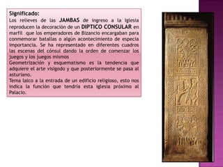 Significado:
Los relieves de las JAMBAS de ingreso a la Iglesia
reproducen la decoración de un DIPTICO CONSULAR en
marfil que los emperadores de Bizancio encargaban para
conmemorar batallas o algún acontecimiento de especia
importancia. Se ha representado en diferentes cuadros
las escenas del cónsul dando la orden de comenzar los
juegos y los juegos mismos
Geometrización y esquematismo es la tendencia que
adquiere el arte visigodo y que posteriormente se pasa al
asturiano.
Tema laico a la entrada de un edificio religioso, esto nos
indica la función que tendría esta iglesia próximo al
Palacio.
 