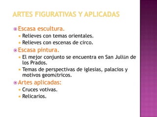  Escasa   escultura.
  Relieves con temas orientales.
  Relieves con escenas de circo.
 Escasa   pintura.
    El mejor conjunto se encuentra en San Julián de
     los Prados.
    Temas de perspectivas de iglesias, palacios y
     motivos geométricos.
 Artes   aplicadas:
    Cruces votivas.
    Relicarios.
 