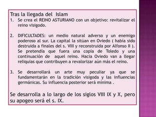 Tras la llegada del Islam
1. Se crea el REINO ASTURIANO con un objetivo: revitalizar el
   reino visigodo.

2. DIFICULTADES: un medio natural adverso y un enemigo
   poderoso al sur. La capital la sitúan en Oviedo ( había sido
   destruida a finales del s. VIII y reconstruida por Alfonso II ).
   Se pretendía que fuera una copia de Toledo y una
   continuación de aquel reino. Hacia Oviedo van a llegar
   reliquias que contribuyen a revalorizar aún más el reino.

3. Se desarrollará un arte muy peculiar ya que se
   fundamentarán en la tradición visigoda y las influencias
   germánicas. Su influencia posterior será mínima .

Se desarrolla a lo largo de los siglos VIII IX y X, pero
su apogeo será el s. IX.
 