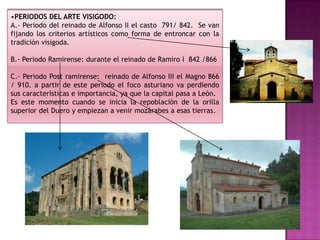 •PERIODOS DEL ARTE VISIGODO:
A.- Periodo del reinado de Alfonso II el casto 791/ 842. Se van
fijando los criterios artísticos como forma de entroncar con la
tradición visigoda.

B.- Periodo Ramirense: durante el reinado de Ramiro I 842 /866

C.- Periodo Post ramirense: reinado de Alfonso III el Magno 866
/ 910. a partir de este periodo el foco asturiano va perdiendo
sus características e importancia, ya que la capital pasa a León.
Es este momento cuando se inicia la repoblación de la orilla
superior del Duero y empiezan a venir mozárabes a esas tierras.
 
