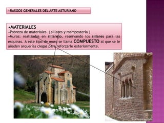 •RASGOS GENERALES DEL ARTE ASTURIANO



•MATERIALES
•Pobreza de materiales ( sillares y mampostería )
•Muros: realizados en sillarejo, reservando los sillares para las
esquinas. A este tipo de muro se llama COMPUESTO al que se le
añaden arquerías ciegas para reforzarle exteriormente.
 