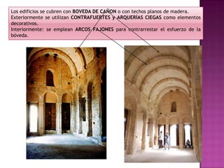 Los edificios se cubren con BOVEDA DE CAÑON o con techos planos de madera.
Exteriormente se utilizan CONTRAFUERTES y ARQUERÍAS CIEGAS como elementos
decorativos.
Interiormente: se emplean ARCOS FAJONES para contrarrestar el esfuerzo de la
bóveda.
 