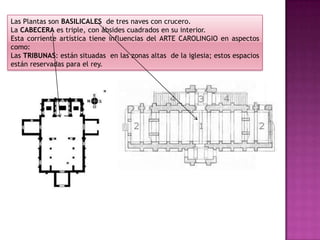 Las Plantas son BASILICALES de tres naves con crucero.
La CABECERA es triple, con ábsides cuadrados en su interior.
Esta corriente artística tiene influencias del ARTE CAROLINGIO en aspectos
como:
Las TRIBUNAS: están situadas en las zonas altas de la iglesia; estos espacios
están reservadas para el rey.
 