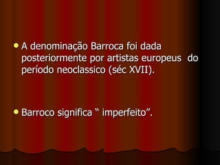 A denominação Barroca foi dada posteriormente por artistas europeus  do período neoclassico (séc XVII). Barroco significa “ imperfeito”. 