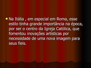 Na Itália , em especial em Roma, esse estilo tinha grande importância na época, por ser o centro da Igreja Catòlica, que fomentou inovações artìsticas por necessidade de uma nova imagem para seus fieis. 