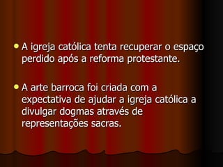 A igreja católica tenta recuperar o espaço perdido após a reforma protestante. A arte barroca foi criada com a expectativa de ajudar a igreja católica a divulgar dogmas através de representações sacras. 