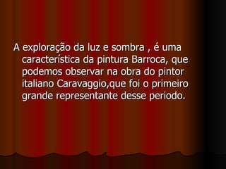A exploração da luz e sombra , é uma característica da pintura Barroca, que podemos observar na obra do pintor italiano Caravaggio,que foi o primeiro grande representante desse periodo. 