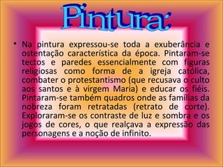 Na pintura expressou-se toda a exuberância e ostentação característica da época. Pintaram-se tectos e paredes essencialmente com figuras religiosas como forma de a igreja católica, combater o protestantismo (que recusava o culto aos santos e à virgem Maria) e educar os fiéis. Pintaram-se também quadros onde as famílias da nobreza foram retratadas (retrato de corte). Exploraram-se os contraste de luz e sombra e os jogos de cores, o que realçava a expressão das personagens e a noção de infinito.  Pintura: 