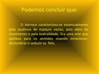 Podemos concluir que: O barroco caracterizou-se essencialmente pela ausência de espaços vazios, pela ideia de movimento e pela teatralidade. Era uma arte que apelava para os sentidos visando emocionar, deslumbrar e seduzir os  fiéis. 