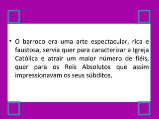 O barroco era uma arte espectacular, rica e faustosa, servia quer para caracterizar a Igreja Católica e atrair um maior número de fiéis, quer para os Reis Absolutos que assim impressionavam os seus súbditos. 