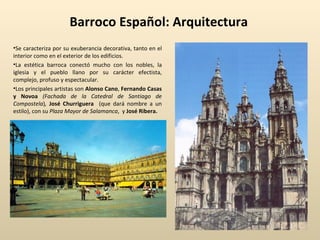 Barroco Español: Arquitectura Se caracteriza por su exuberancia decorativa, tanto en el interior como en el exterior de los edificios.  La estética barroca conectó mucho con los nobles, la iglesia y el pueblo llano por su carácter efectista, complejo, profuso y espectacular. Los principales artistas son  Alonso Cano ,  Fernando Casas y Novoa  (Fachada de la Catedral de Santiago de Compostela ) ,   José Churriguera  (que dará nombre a un estilo), con su  Plaza Mayor de Salamanca ,  y  José Ribera. 