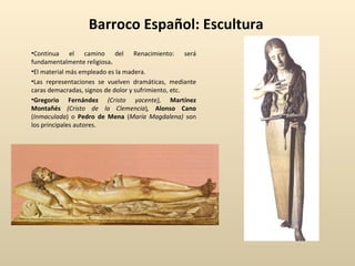 Barroco Español: Escultura Continua el camino del Renacimiento: será fundamentalmente religiosa . El material más empleado es la madera. Las representaciones se vuelven dramáticas, mediante caras demacradas, signos de dolor y sufrimiento, etc. Gregorio Fernández  (Cristo yacente),   Martínez Montañés  (Cristo de la Clemencia ) ,   Alonso Cano  ( Inmaculada ) o  Pedro de Mena  ( María Magdalena)  son los principales autores. 