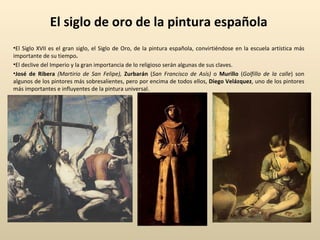 El siglo de oro de la pintura española El Siglo XVII es el gran siglo, el Siglo de Oro, de la pintura española, convirtiéndose en la escuela artística más importante de su tiempo . El declive del Imperio y la gran importancia de lo religioso serán algunas de sus claves.  José de Ribera  (Martirio de San Felipe),   Zurbarán  ( San Francisco de Asís)  o  Murillo  ( Golfillo de la calle ) son algunos de los pintores más sobresalientes, pero por encima de todos ellos,  Diego Velázquez , uno de los pintores más importantes e influyentes de la pintura universal. 
