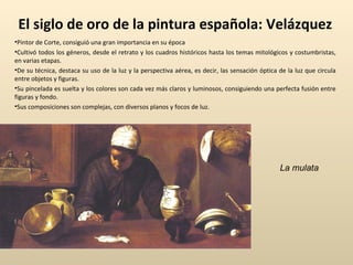 El siglo de oro de la pintura española: Velázquez Pintor de Corte, consiguió una gran importancia en su época Cultivó todos los géneros, desde el retrato y los cuadros históricos hasta los temas mitológicos y costumbristas, en varias etapas. De su técnica, destaca su uso de la luz y la perspectiva aérea, es decir, las sensación óptica de la luz que circula entre objetos y figuras. Su pincelada es suelta y los colores son cada vez más claros y luminosos, consiguiendo una perfecta fusión entre figuras y fondo. Sus composiciones son complejas, con diversos planos y focos de luz. La mulata 