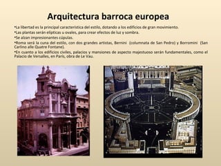 Arquitectura barroca europea La libertad es la principal característica del estilo, dotando a los edificios de gran movimiento. Las plantas serán elípticas u ovales, para crear efectos de luz y sombra. Se alzan impresionantes cúpulas. Roma será la cuna del estilo, con dos grandes artistas, Bernini  (columnata de San Pedro) y Borromini  (San Carlino alle Quatre Fontane). En cuanto a los edificios civiles, palacios y mansiones de aspecto majestuoso serán fundamentales, como el Palacio de Versalles, en París, obra de Le Vau. 