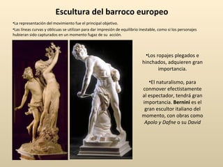 Escultura del barroco europeo La representación del movimiento fue el principal objetivo. Las líneas curvas y oblicuas se utilizan para dar impresión de equilibrio inestable, como si los personajes hubieran sido capturados en un momento fugaz de su  acción. Los ropajes plegados e hinchados, adquieren gran importancia. El naturalismo, para conmover efectistamente al espectador, tendrá gran importancia.  Bernini  es el gran escultor italiano del momento, con obras como  Apolo y Dafne  o su  David 