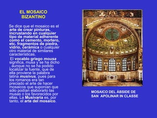 EL MOSAICO BIZANTINO Se dice que el mosaico es el  arte de crear pinturas, incrustando en cualquier tipo de material adherente como el cemento, mortero, etc. fragmentos de piedra, vidrio, cerámica  o cualquier otro material de similares características.     El  vocablo   griego   mousa   significa, musa y se ha dicho , aunque no se ha podido localizar la fuente, que de ella proviene la palabra latina  musivus ,  pues para los romanos era tan preciado el arte de hacer mosaicos que suponían que sólo podían elaborarlo las musas o los favorecidos por ellas. La  Musivaria  es, por tanto, el  arte del mosaico . MOSAICO DEL ÁBSIDE DE  SAN  APOLINAR IN CLASSE 