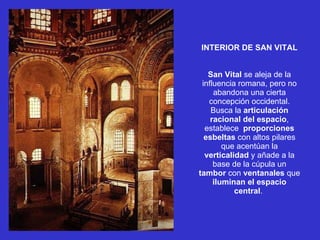 INTERIOR DE SAN VITAL San Vital  se aleja de la influencia romana, pero no abandona una cierta concepción occidental. Busca la  articulación racional del espacio , establece  proporciones   esbeltas  con altos pilares que acentúan la  verticalidad  y añade a la base de la cúpula un  tambor  con  ventanales  que  iluminan el espacio central .  