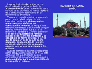 BASÍLICA DE SANTA SOFÍA          La  principal obra bizantina  es, sin duda, la Basílica de Santa Sofía en " Constantinopla " pues, además de ser la cumbre de su arquitectura marca  la pauta  de la construcción del Imperio en el milenio de su existencia.          Tiene una magnífica estructura pensada para crear un interior digno de sus creencias cristianas y  se basa en los materiales y las técnicas de construcción romanas  de los que han formado parte hasta la división del antiguo Imperio Romano en el 395 d.C. a la muerte de Teodosio el Grande. En efecto,  el espacio arquitectónico romano atiende especialmente al interior y es concebido de forma estática, a la vez que la solución de la cúpula sobre pechinas, conocida desde tiempos romanos, permite crear un amplio espacio interior que se extiende a los ábsides.          Cuando el Imperio bizantino desaparece por la conquista musulmana en 1453 esta obra, que era la admiración de sus conquistadores, se convirtió también en el  modelo a imitar para la construcción de la mezquita en oriente . 