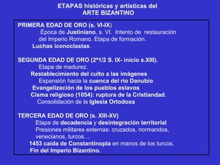 ETAPAS históricas y artísticas del  ARTE BIZANTINO PRIMERA EDAD DE ORO (s. VI-IX ) Época de  Justiniano , s. VI.  Intento de  restauración del Imperio Romano. Etapa de formación. Luchas iconoclastas . SEGUNDA EDAD DE ORO (2ª1/2 S. IX- inicio s.XIII).   Etapa de madurez. Restablecimiento del culto a las imágenes Expansión hacia la  cuenca del río Danubio Evangelización de los pueblos eslavos Cisma religioso (1054): ruptura de la Cristiandad . Consolidación de la  Iglesia Ortodoxa TERCERA EDAD DE ORO (s. XIII-XV) Etapa de  decadencia  y  desintegración territorial Presiones militares externas: cruzados, normandos, venecianos, turcos… 1453 caída de Constantinopla  en manos de los turcos. Fin del Imperio Bizantino. 