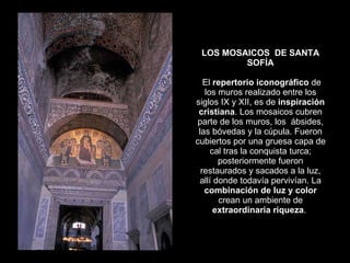 LOS MOSAICOS  DE SANTA SOFÍA   El  repertorio iconográfico  de los muros realizado entre los siglos IX y XII, es de  inspiración cristiana . Los mosaicos cubren parte de los muros, los  ábsides, las bóvedas y la cúpula. Fueron cubiertos por una gruesa capa de cal tras la conquista turca; posteriormente fueron restaurados y sacados a la luz, allí donde todavía pervivían. La  combinación de luz y color  crean un ambiente de  extraordinaria riqueza .  