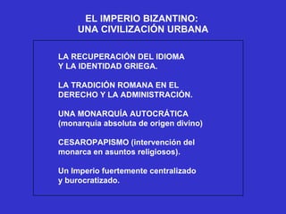 EL IMPERIO BIZANTINO:  UNA CIVILIZACIÓN URBANA LA RECUPERACIÓN DEL IDIOMA Y LA IDENTIDAD GRIEGA. LA TRADICIÓN ROMANA EN EL DERECHO Y LA ADMINISTRACIÓN. UNA MONARQUÍA AUTOCRÁTICA (monarquía absoluta de origen divino) CESAROPAPISMO (intervención del monarca en asuntos religiosos). Un Imperio fuertemente centralizado y burocratizado. 