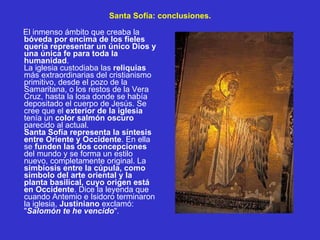 Santa Sofía: conclusiones. El inmenso ámbito que creaba la  bóveda por encima de los fieles quería representar un único Dios y una única fe para toda la humanidad . La iglesia custodiaba las  reliquias  más extraordinarias del cristianismo primitivo, desde el pozo de la Samaritana, o los restos de la Vera Cruz, hasta la losa donde se había depositado el cuerpo de Jesús. Se cree que el  exterior de la iglesia  tenía un  color salmón oscuro  parecido al actual. Santa Sofía representa la síntesis entre Oriente y Occidente . En ella se  funden las dos concepciones  del mundo y se forma un estilo nuevo, completamente original. La  simbiosis entre la cúpula, como símbolo del arte oriental y la planta basilical, cuyo origen está en Occidente . Dice la leyenda que cuando Antemio e Isidoro terminaron la iglesia,  Justiniano  exclamó: " Salomón te he vencido ". 