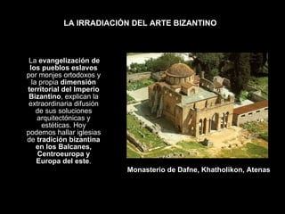 LA IRRADIACIÓN DEL ARTE BIZANTINO La  evangelización de los pueblos eslavos  por monjes ortodoxos y la propia  dimensión territorial del Imperio Bizantino , explican la extraordinaria difusión de sus soluciones arquitectónicas y estéticas. Hoy podemos hallar iglesias de  tradición bizantina en los Balcanes, Centroeuropa y Europa del este . Monasterio de Dafne, Khatholikon, Atenas 