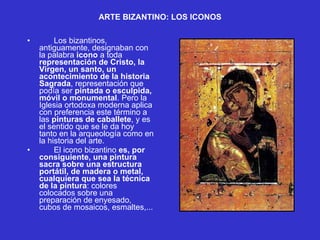ARTE BIZANTINO: LOS ICONOS   Los bizantinos, antiguamente, designaban con la palabra  icono  a toda  representación de Cristo, la Virgen, un santo, un acontecimiento de la historia Sagrada , representación que podía ser  pintada o esculpida, móvil o monumental . Pero la Iglesia ortodoxa moderna aplica con preferencia este término a las  pinturas de caballete , y es el sentido que se le da hoy tanto en la arqueología como en la historia del arte.  El icono bizantino  es, por consiguiente, una pintura sacra sobre una estructura portátil, de madera o metal, cualquiera que sea la técnica de la pintura : colores colocados sobre una preparación de enyesado, cubos de mosaicos, esmaltes,...  