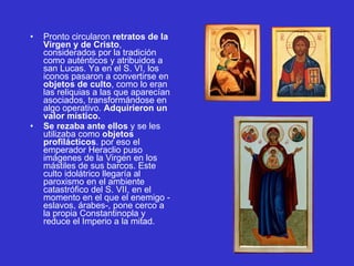 Pronto circularon  retratos de la Virgen y de Cristo , considerados por la tradición como auténticos y atribuidos a san Lucas. Ya en el S. VI, los iconos pasaron a convertirse en  objetos de culto , como lo eran las reliquias a las que aparecían asociados, transformándose en algo operativo.  Adquirieron un valor místico.  Se rezaba ante ellos  y se les utilizaba como  objetos profilácticos . por eso el emperador Heraclio puso imágenes de la Virgen en los mástiles de sus barcos. Este culto idolátrico llegaría al paroxismo en el ambiente catastrófico del S. VII, en el momento en el que el enemigo -eslavos, árabes-, pone cerco a la propia Constantinopla y reduce el Imperio a la mitad.  
