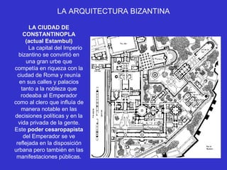 LA ARQUITECTURA BIZANTINA LA CIUDAD DE CONSTANTINOPLA (actual Estambul)          La capital del Imperio bizantino se convirtió en una gran urbe que competía en riqueza con la ciudad de Roma y reunía en sus calles y palacios tanto a la nobleza que rodeaba al Emperador como al clero que influía de manera notable en las decisiones políticas y en la vida privada de la gente. Este  poder cesaropapista  del Emperador se ve reflejada en la disposición urbana pero también en las manifestaciones públicas. 