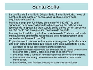 Santa Sofía. La basílica de Santa Sofía (Hagia Sofía, Santa Sabiduría, no es el nombre de una santa en concreto) es la obra cumbre de la arquitectura bizantina. Mandada erigir por Justiniano en el siglo VI, 532-537, lo cual supone un tiempo record para las dimensiones del edificio y las técnicas de la época. La gran cúpula sufrió daños por un terremoto en 558 por lo que tuvo que ser reconstruida en parte Los arquitectos del proyecto fueron Antemio de Tralles e Isidoro de Mileto, siendo este último responsable de la reconstrucción de la cúpula tras el terremoto de 558. El planteamiento de la obra fue levantar una gran cúpula elevada a una gran altitud esto hace que toda la obra este supeditada a ello. La cúpula se apoya sobre cuatro grandes pechinas. Las pechinas descansan sobre dos semicúpulas de cuarto de esfera en sus caras este y oeste y sobre dos arcos en la norte y sur. Los arcos norte y sur están reforzados por dos enormes contrafuertes. Las semicúpulas este y oeste se sustentan sobre dos bóvedas de medio cañón. Las bóvedas, para finalizar, descargan sobre tres semicúpulas. 