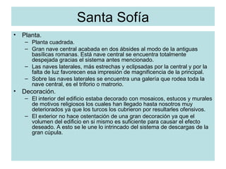 Santa Sofía Planta. Planta cuadrada. Gran nave central acabada en dos ábsides al modo de la antiguas basílicas romanas. Está nave central se encuentra totalmente despejada gracias el sistema antes mencionado. Las naves laterales, más estrechas y eclipsadas por la central y por la falta de luz favorecen esa impresión de magnificencia de la principal. Sobre las naves laterales se encuentra una galería que rodea toda la nave central, es el triforio o matrorio. Decoración. El interior del edificio estaba decorado con mosaicos, estucos y murales de motivos religiosos los cuales han llegado hasta nosotros muy deteriorados ya que los turcos los cubrieron por resultarles ofensivos. El exterior no hace ostentación de una gran decoración ya que el volumen del edificio en si mismo es suficiente para causar el efecto deseado. A esto se le une lo intrincado del sistema de descargas de la gran cúpula. 