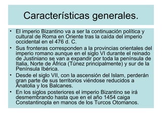 Características generales. El imperio Bizantino va a ser la continuación política y cultural de Roma en Oriente tras la caída del imperio occidental en el 476 d. C. Sus fronteras corresponden a la provincias orientales del imperio romano aunque en el siglo VI durante el reinado de Justiniano se van a expandir por toda la península de Italia, Norte de África (Túnez principalmente) y sur de la Península Ibérica. Desde el siglo VII, con la ascensión del Islam, perderán gran parte de sus territorios viéndose reducidos a Anatolia y los Balcanes. En los siglos posteriores el imperio Bizantino se irá desmembrando hasta que en el año 1454 caiga Constantinopla en manos de los Turcos Otomanos.  