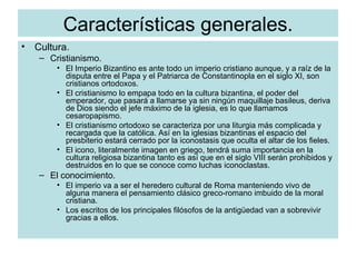 Características generales. Cultura. Cristianismo. El Imperio Bizantino es ante todo un imperio cristiano aunque, y a raíz de la disputa entre el Papa y el Patriarca de Constantinopla en el siglo XI, son cristianos ortodoxos. El cristianismo lo empapa todo en la cultura bizantina, el poder del emperador, que pasará a llamarse ya sin ningún maquillaje basileus, deriva de Dios siendo el jefe máximo de la iglesia, es lo que llamamos cesaropapismo. El cristianismo ortodoxo se caracteriza por una liturgia más complicada y recargada que la católica. Así en la iglesias bizantinas el espacio del presbiterio estará cerrado por la iconostasis que oculta el altar de los fieles. El icono, literalmente imagen en griego, tendrá suma importancia en la cultura religiosa bizantina tanto es así que en el siglo VIII serán prohibidos y destruidos en lo que se conoce como luchas iconoclastas.  El conocimiento. El imperio va a ser el heredero cultural de Roma manteniendo vivo de alguna manera el pensamiento clásico greco-romano imbuido de la moral cristiana. Los escritos de los principales filósofos de la antigüedad van a sobrevivir gracias a ellos. 