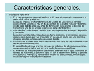 Características generales. Sociedad y política. El poder estaba en manos del basileus autócrator, el emperador que aunaba en poder civil, militar y religioso. La capital imperial era Constantinopla, la Ciudad de Constantino, llamada anteriormente Bizancio y hoy en día Estambul, de la ciudad romana y bizantina queda poco debido a los 500 años de dominación turca siendo la basílica de Santa Sofía uno de los únicos exponentes del poder bizantino. Además de Constantinopla también eran muy importantes Antioquía, Alejandría y Jerusalén. La corte imperial estaba rodeada de un fuerte protocolo, el emperador es un ser distante casi divino que vive encerrado en su palacio oculto tras una compleja etiqueta, solo los cortesanos tiene acceso directo. La divisiones sociales eran fortísimas creando una serie de castas herederas de las reformas de Diocleciano. El espectáculo principal eran las carreras de caballos, de tal modo que existían dos equipos enfrentados que servía a modo de corrientes políticas. El momento de mayor esplendor del Imperio Bizantino fue el siglo VI durante en reinado de Justiniano, a partir del siglo VII con el ascenso del Islam y la pérdida de Alejandría, Antioquía y Jerusalén el imperio irá deslizándose, con altibajos, en una lenta pero inexorable decadencia.  