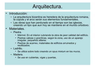 Arquitectura. Introducción: La arquitectura bizantina es heredera de la arquitectura romana, la cúpula y el arco serán sus elementos fundamentales. Las obras que han perdurado en el tiempo son las iglesias, creando un tipo que aun hoy se mantiene en el mundo ortodoxo. Materiales. Piedra. Mármol. En el interior cubriendo la obra de peor calidad del edificio. Piedras calizas o graníticas, según la zona, uso de un aparejo irregular, pequeños sillares. Piedras de acarreo, materiales de edificios arruinados y reutilizados. Ladrillo. Se utiliza sobre todo creando un opus mixtum en los muros. Madera. Se usa en cubiertas, vigas y puertas. 